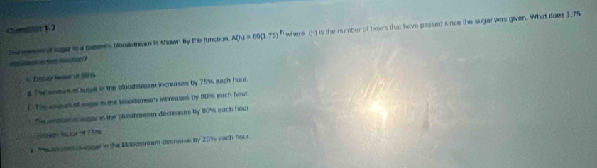 A(h)=60(1.75)^h where (h) is the number of hours that have passed since the sugar was given. What does 1.75
Ma S
* Detay Msi of A
d. The asire of sugat in the bloodstream increases by 75% each hour
( The aneunt of sogar in the bisodstream increases by 80% each hour.
Decansste a agar in the brostsream decreases by 80% each hour
Gacián lactor of 1996
* Taveminntor sogel in the baodstream decrease by 25% s each hour.