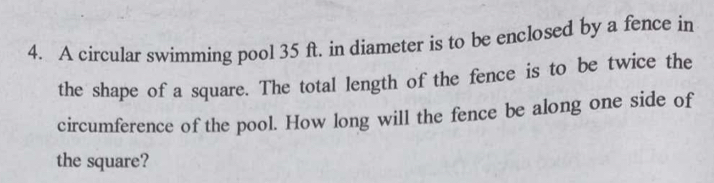 A circular swimming pool 35 ft. in diameter is to be enclosed by a fence in 
the shape of a square. The total length of the fence is to be twice the 
circumference of the pool. How long will the fence be along one side of 
the square?