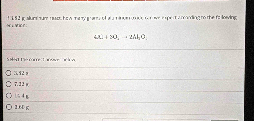 If 3.82 g aluminum react, how many grams of aluminum oxide can we expect according to the following
equation:
4Al+3O_2to 2Al_2O_3
Select the correct answer below:
3.82 g
7.22 g
14.4 g
3.60 g