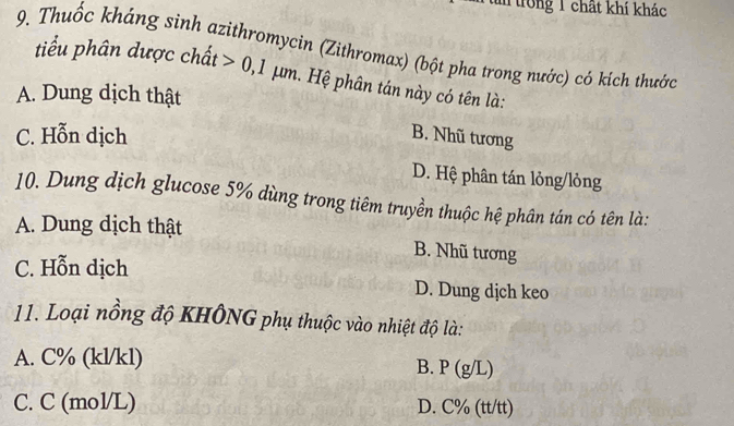 trong 1 chất khí khác
9. Thuốc kháng sinh azithromycin (Zithromax) (bột pha trong nước) có kích thước
tiểu phân dược chất 0,1 μm. Hệ phân tán này có tên là:
A. Dung dịch thật
C. Hỗn dịch
B. Nhũ tương
D. Hệ phân tán lỏng/lỏng
10. Dung dịch glucose 5% dùng trong tiêm truyền thuộc hệ phân tán có tên là:
A. Dung dịch thật
B. Nhũ tương
C. Hỗn dịch
D. Dung dịch keo
11. Loại nồng độ KHÔNG phụ thuộc vào nhiệt độ là:
A. C% (kl/kl)
B. P(g/L)
C. C (mol/L) D. C% (tt/tt)