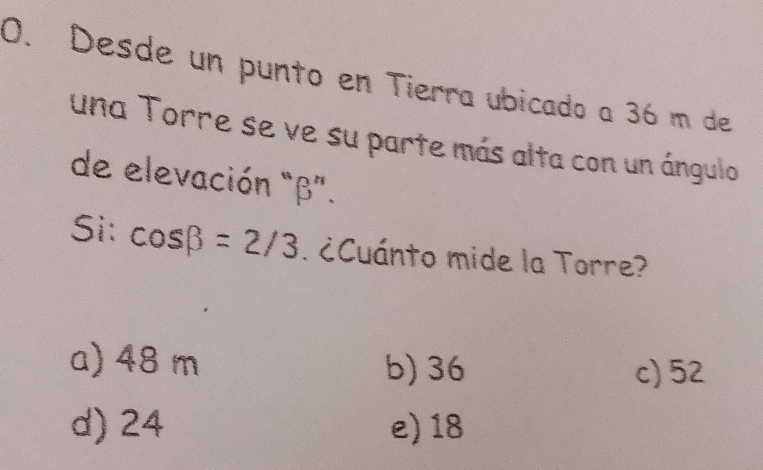 Desde un punto en Tierra ubicado a 36 m de
una Torre se ve su parte más alta con un ángulo
de elevación "β".
Si: cos beta =2/3 ¿Cuánto mide la Torre?
a) 48 m b) 36 c) 52
d) 24 e) 18