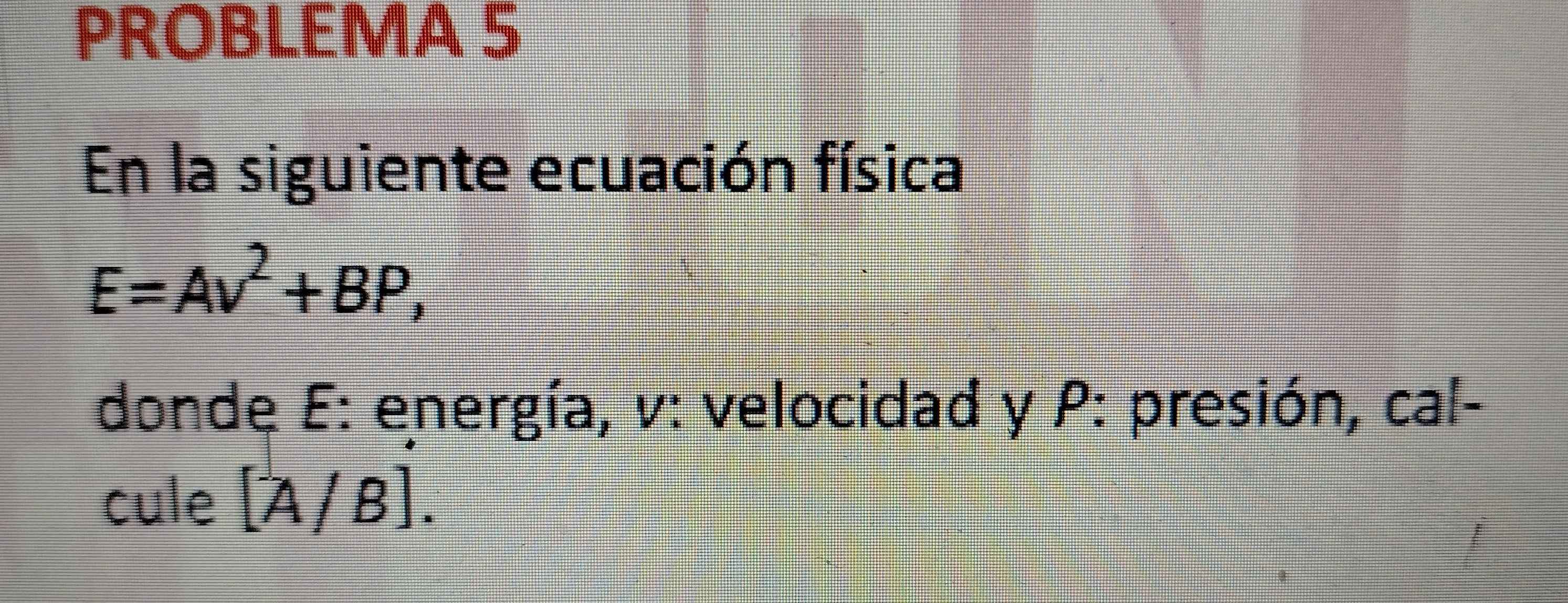 PROBLEMA 5 
En la siguiente ecuación física
E=Av^2+BP, 
dondę E: energía, v: velocidad y P : presión, cal- 
cule [A/B].