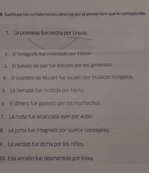 Sustituya los complementos directos por el pronombre que le corresponda. 
1. La promesa fue hecha por Úrsula. 
2. El fonógrafo fue inventado por Edison. 
3. El tratado de paz fue firmado por los generales. 
4. El cuarteto de Mozart fue tocado por músicos húngaros. 
5. La llamada fue recibida por Marta. 
6. El dinero fue gastado por los muchachos. 
7. La meta fue alcanzada ayer por Adán. 
8. La junta fue integrada por quince concejales. 
9. La verdad fue dicha por los niños. 
10. Esa versión fue desmentida por Érika.