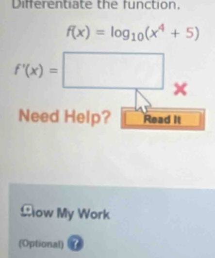 Differentiate the function,
f(x)=log _10(x^4+5)
f'(x)=□ × 
Need Help? Read It 
£ow My Work 
(Optional) ?