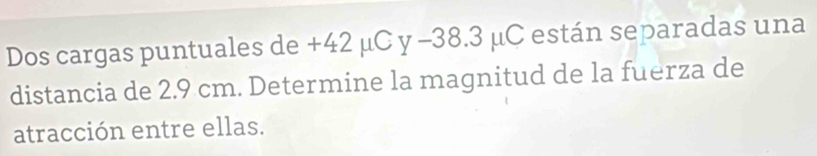 Dos cargas puntuales de +42 μC y -38.3 μC están separadas una 
distancia de 2.9 cm. Determine la magnitud de la fuerza de 
atracción entre ellas.