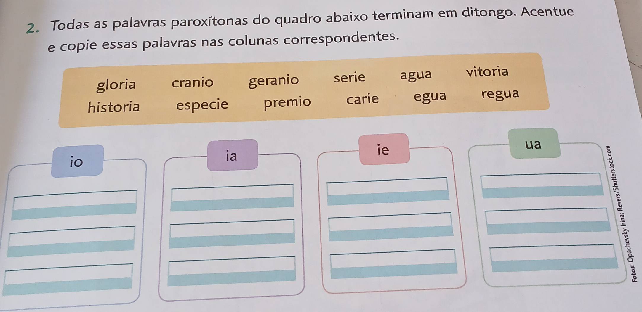 Todas as palavras paroxítonas do quadro abaixo terminam em ditongo. Acentue 
e copie essas palavras nas colunas correspondentes. 
gloria cranio geranio serie agua vitoria 
historia especie premio 
carie egua regua 
ie 
ua 
io 
ia