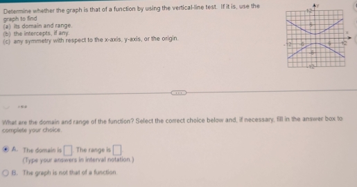 Determine whether the graph is that of a function by using the vertical-line test. If it is, use the
graph to find
(a) its domain and range.
(b) the intercepts, if any.
(c) any symmetry with respect to the x-axis, y-axis, or the origin.
What are the domain and range of the function? Select the correct choice below and, if necessary, fill in the answer box to
complete your choice.
A. The domain is □. The range is □
(Type your answers in interval notation.)
B. The graph is not that of a function