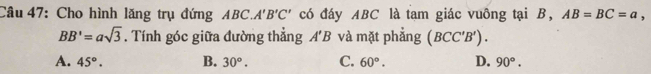 Cho hình lăng trụ đứng ABC. A'B'C' có đáy ABC là tam giác vuông tại B, AB=BC=a,
BB'=asqrt(3). Tính góc giữa đường thẳng A'B và mặt phẳng (BCC'B').
A. 45°. B. 30^o. C. 60°. D. 90°.