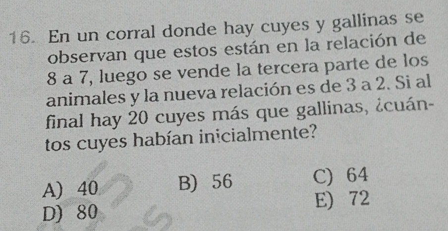 En un corral donde hay cuyes y gallinas se
observan que estos están en la relación de
8 a 7, luego se vende la tercera parte de los
animales y la nueva relación es de 3 a 2. Si al
final hay 20 cuyes más que gallinas, ¿cuán-
tos cuyes habían inicialmente?
A) 40 B) 56 C) 64
E) 72
D) 80