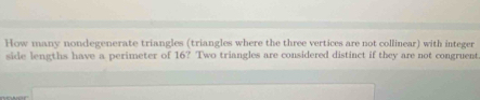 How many nondegenerate triangles (triangles where the three vertices are not collinear) with integer 
sidle lengths have a perimeter of 16? Two triangles are considered distinct if they are not congruent