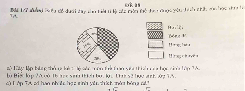 đè 08 
Bài 1(1 điểm) Biểu đồ dưới đây cho biết tỉ lệ các môn thể thao được yêu thích nhất của học sinh lớ
7A. 
Bơi lội
10%
Bóng đá
30%
Bỏng bàn
20%
Bóng chuyền 
a) Hãy lập bảng thống kê tỉ lệ các môn thể thao yêu thích của học sinh lớp 7A. 
b) Biết lớp 7A có 16 học sinh thích bơi lội. Tính số học sinh lớp 7A. 
c) Lớp 7A có bao nhiêu học sinh yêu thích môn bóng đá?