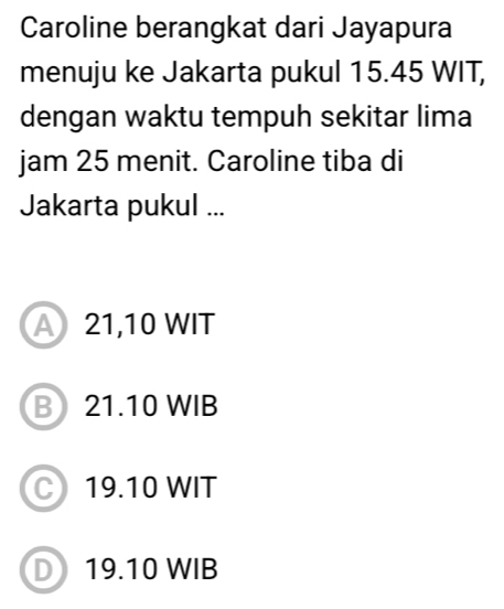 Caroline berangkat dari Jayapura
menuju ke Jakarta pukul 15.45 WIT,
dengan waktu tempuh sekitar lima
jam 25 menit. Caroline tiba di
Jakarta pukul ...
A 21,10 WIT
B 21.10 WIB
C19.10 WIT
D 19.10 WIB