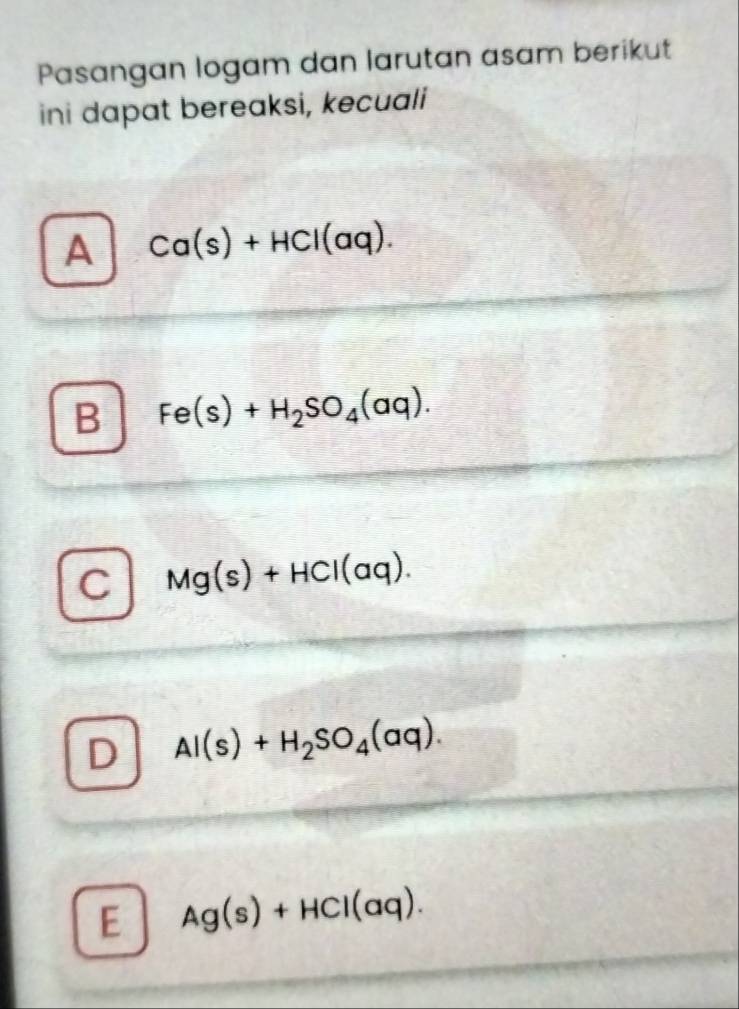 Pasangan logam dan larutan asam berikut
ini dapat bereaksi, kecuali
A Ca(s)+HCl(aq).
B Fe(s)+H_2SO_4(aq).
C Mg(s)+HCl(aq).
D Al(s)+H_2SO_4(aq).
E Ag(s)+HCl(aq).