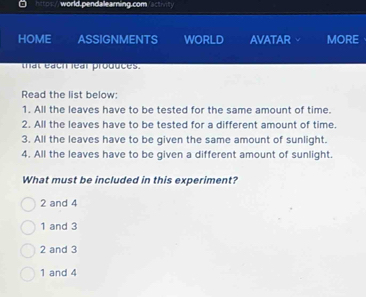 hittos' world pendallearning.com ct
HOME ASSIGNMENTS WORLD AVATAR MORE
that éach lear produces.
Read the list below:
1. All the leaves have to be tested for the same amount of time.
2. All the leaves have to be tested for a different amount of time.
3. All the leaves have to be given the same amount of sunlight.
4. All the leaves have to be given a different amount of sunlight.
What must be included in this experiment?
2 and 4
1 and 3
2 and 3
1 and 4