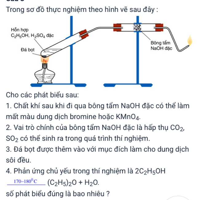 Trong sơ đồ thực nghiệm theo hình vẽ sau đây :
Cho các phát biểu sau:
1. Chất khí sau khi đi qua bông tẩm NaOH đặc có thể làm
mất màu dung dịch bromine hoặc KMnO4.
2. Vai trò chính của bông tẩm NaOH đặc là hấp thụ CO_2,
SO_2 có thể sinh ra trong quá trình thí nghiệm.
3. Đá bọt được thêm vào với mục đích làm cho dung dịch
sôi đều.
4. Phản ứng chủ yếu trong thí nghiệm là 2C_2H_5OH
_ 170-180^0C (C_2H_5)_2O+H_2O.
số phát biểu đúng là bao nhiêu ?