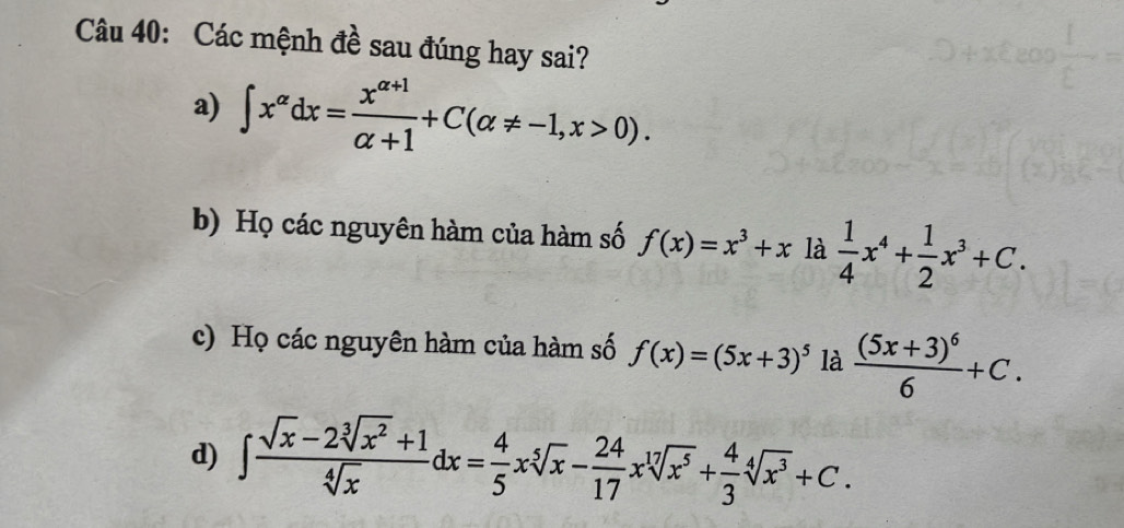 Các mệnh đề sau đúng hay sai?
a) ∈t x^(alpha)dx= (x^(alpha +1))/alpha +1 +C(alpha != -1,x>0).
b) Họ các nguyên hàm của hàm số f(x)=x^3+xla 1/4 x^4+ 1/2 x^3+C.
c) Họ các nguyên hàm của hàm số f(x)=(5x+3)^5 là frac (5x+3)^66+C.
d) ∈t  (sqrt(x)-2sqrt[3](x^2)+1)/sqrt[4](x) dx= 4/5 xsqrt[5](x)- 24/17 xsqrt[17](x^5)+ 4/3 sqrt[4](x^3)+C.