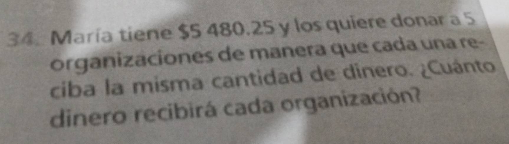 María tiene $5 480.25 y los quiere donar a 5
organizaciones de manera que cada una re- 
ciba la misma cantidad de dinero. ¿Cuánto 
dinero recibirá cada organización?