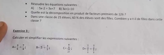 Résoudre les équations suivantes : 
A) : 5x-2=3x+7 B) 3x+1=10
Quelle est la décomposition en produit de facteurs premiers de 126 ? 
Dans une classe de 25 élèves, 60 % des élèves sont des filles. Combien y a-t-il de filles dans cette 
classe ? 
Exercice 3 : 
Calculer et simplifier les expressions suivantes :
A= 3/5 /  7/4 ; B=5/  3/7 ; C=frac  8/9  16/27 ; D=frac  1/3  2/5 / frac  3/2  4/3 ;