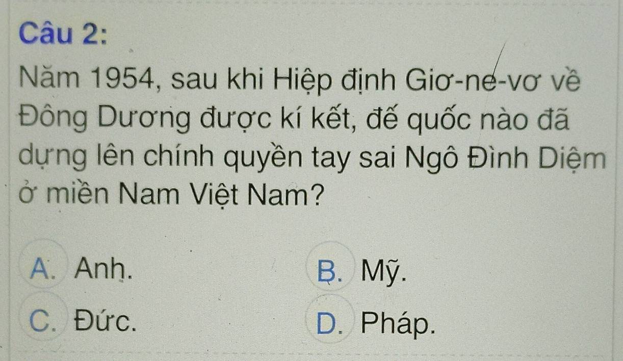 Năm 1954, sau khi Hiệp định Giơ-nế-vơ về
Đông Dương được kí kết, đế quốc nào đã
dựng lên chính quyền tay sai Ngô Đình Diệm
ở miền Nam Việt Nam?
A. Anh. B. Mỹ.
C. Đức. D. Pháp.