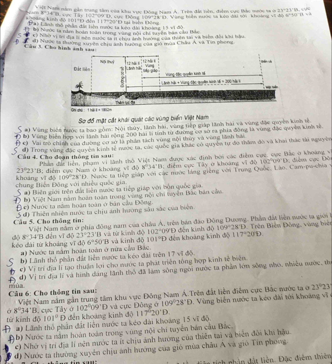 Việt Nam nằm gần trung tâm của khu vực Đông Nam Á. Trên đất liền, điểm cực Bắc nước ta ở 23°23°B cực
Nam 8°34°B , cực Tây 102°09°D , cực Đông 109°28'D Vùng biển nước ta kéo dài tới khoáng vĩ độ 6°S0°Bsqrt(a)
101°D đến 117°20'D tại biển Đông
khoảng kinh độ Đa) Lãnh thổ phần đất liên nước ta kẻo dài khoảng 15 vĩ độ
Đ b) Nước ta năm hoàn toàn trong vùng nội chí tuyển bán cầu Bắc.
c) Nhờ vị trí địa lí nên nước ta ít chiu ảnh hưởng của thiên tai và biển đổi khí hậu
d) Nước ta thường xuyên chiu ảnh hưởng của gió mùa Châu Á và Tín phong.
Câu 3. Cho hình ãnh s
Sơ đồ mặt cắt khái quát các vùng biển Việt Nam
a) Vùng biển nước ta bao gồm: Nội thủy, lãnh hải, vùng tiếp giáp lãnh hải và vùng đặc quyền kinh tế.
Đ b) Vùng biển hợp với lãnh hai rộng 200 hải lí tính từ đường cơ sở ra phía đồng là vùng đặc quyền kinh tẻ
) c) Vai trò chính của đường cơ sở là phân tách vùng nội thuy và vùng lãnh hải
d) Trong vùng đặc quyên kinh tế nước ta, các quốc gia khác có quyển tự đo thăm đò và khai thác tài nguyên
Câu 4. Cho đoạn thông tin sau:
Phần đất liền, phạm vi lãnh thổ Việt Nam được xác định bởi các điểm cực: cực Bắc ở khoảng về
23°23°B; điểm cực Nam ở khoảng vĩ độ 8°34'B; điểm cực Tây ở khoảng vĩ độ 102^009^(·)D; điểm cực Đôi
khoảng vĩ độ 109°28^,D. Nước ta tiếp giáp với các nước láng giềng với Trung Quốc, Lào, Cam-pu-chia y
chung Biển Đông với nhiều quốc gia.
S a) Biên giới trên đất liền nước ta tiếp giáp với bồn quốc gia.
Đ b) Việt Nam nằm hoàn toàn trong vùng nội chí tuyển Bắc bản cầu.
(c) Nước ta nằm hoàn toàn ở bản cầu Đông.
S d) Thiên nhiên nước ta chịu ảnh hưỡng sâu sắc của biển.
Câu 5. Cho thông tin:
Việt Nam nằm ở phía đông nam của châu Á, trên bán đảo Đông Dương. Phần đất liền nước ta giới l
độ 8°34'B đến vĩ độ 23°23'B và từ kinh độ 102°09'D đến kinh độ 109°28'D. Trên Biến Đông, vùng biên
kéo dài từ khoảng vĩ độ 6°50'B và kinh độ 101°D đến khoảng kinh độ 117°20'D.
a) Nước ta nằm hoàn toàn ở nửa cầu Bắc.
b) Lãnh thổ phần đất liền nước ta kéo dài trên 17 vĩ độ.
c) Vị trí địa lí tạo thuận lợi cho nước ta phát triển tổng hợp kinh tế biên.
d) Vị trí địa lí và hình dáng lãnh thổ đã làm sông ngôi nước ta phần lớn sông nhó. nhiều nước, thể
mùa.
Câu 6: Cho thông tin sau:
Việt Nam nằm gần trung tâm khu vực Đông Nam Á.Trên đất liền điểm cực Bắc nước ta ở 23°23'
Ở 8^034^,B , ực Tây ở 102^009^(·)D và cực Đông ở 109°28^,D Vùng biển nước ta kéo dài tới khoảng vĩ ợ
từ kinh độ 101° D đến khoảng kinh độ 117^020^,D.
( a) Lãnh thổ phần đất liền nước ta kéo dài khoảng 15 vĩ độ.
b) Nước ta nằm hoàn toàn trong vùng nội chí tuyển bán cầu Bắc,
c) Nhờ vị trí địa lí nên nước ta ít chịu ảnh hướng của thiên tai và biển đôi khi hậu.
d) Nước ta thường xuyên chịu ánh hướng của gió mùa châu Á và gió Tín phong.
tích phần đất liền. Đặc điêm thiên