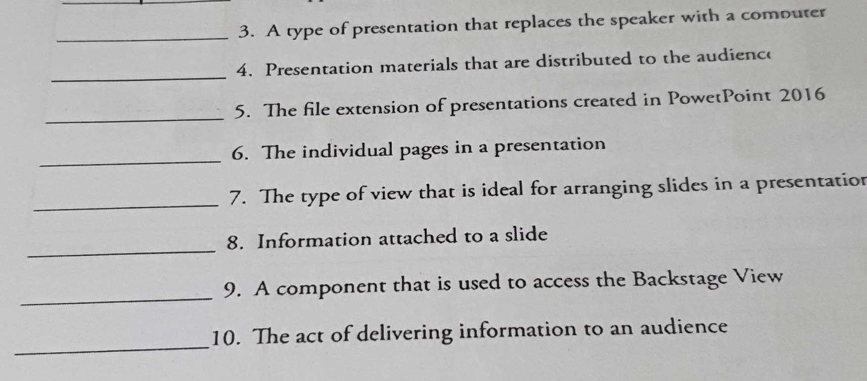 A type of presentation that replaces the speaker with a comouter 
_ 
4. Presentation materials that are distributed to the audience 
_5. The file extension of presentations created in PowetPoint 2016 
_ 
6. The individual pages in a presentation 
_7. The type of view that is ideal for arranging slides in a presentation 
_ 
8. Information attached to a slide 
_ 
9. A component that is used to access the Backstage View 
_ 
10. The act of delivering information to an audience