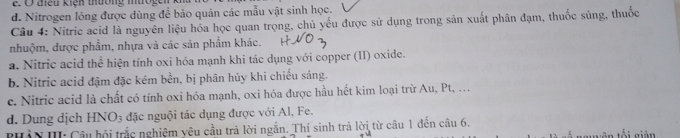 Ở điều kiện thường nrogei
d. Nitrogen lóng được dùng để bảo quản các mẫu vật sinh học.
Câu 4: Nitric acid là nguyên liệu hóa học quan trọng, chủ yếu được sử dụng trong sản xuất phân đạm, thuốc súng, thuốc
nhuộm, dược phẩm, nhựa và các sản phẩm khác.
a. Nitric acid thể hiện tính oxi hóa mạnh khi tác dụng với copper (II) oxide.
b. Nitric acid đậm đặc kém bền, bị phân hủy khi chiếu sáng.
c. Nitric acid là chất có tính oxi hóa mạnh, oxi hóa được hầu hết kim loại trừ Au, Pt, .
d. Dung dịch HNO_3 đặc nguội tác dụng được với Al, Fe.
PHầN III: Câu hội trắc nghiệm yêu cầu trả lời ngắn. Thí sinh trả lời từ câu 1 đến câu 6.
ố i g iản