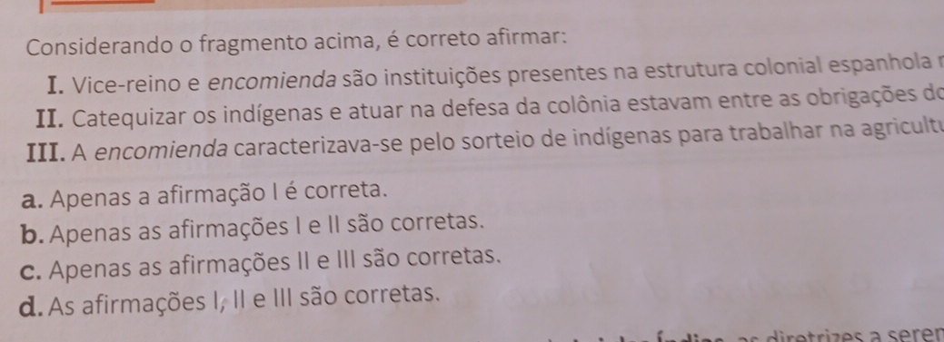 Considerando o fragmento acima, é correto afirmar:
I. Vice-reino e encomienda são instituições presentes na estrutura colonial espanhola r
II. Catequizar os indígenas e atuar na defesa da colônia estavam entre as obrigações do
III. A encomienda caracterizava-se pelo sorteio de indígenas para trabalhar na agricultu
a. Apenas a afirmação I é correta.
b. Apenas as afirmações I e II são corretas.
c. Apenas as afirmações II e III são corretas.
d. As afirmações I, II e III são corretas.