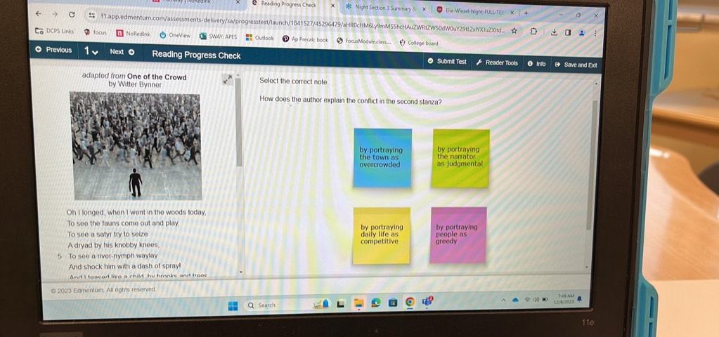 Reading Progress Check Night Section 3 Summary δ Elie-Wiesel-Night-FULL-TEX
f1.app.edmentum.com/assessments-delivery/sa/progresstest/launch/1841527/45296479/aHR0cHM6Ly9mMS5hcHAuZWRtZW50dW0uY29tL2xfYXJuZXtd...
DCPS Links focur NoRedInk OneView SWAY: APES Cutlook Ap Precalc book FocusModule.class College board
Previous Next 0 Reading Progress Check ● Submit Test Reader Tools O Info * Save and Exit
adapted from One of the CrowdSelect the correct note
How does the author explain the conflict in the second stanza?
by portraying by portraying
the town as the narrator
overcrowded as judgmental
Oh I longed, when I went in the woods today,
To see the fauns come out and play, by portraying by portraying
To see a satyr try to seize daily life as competitive greedy people as
A dryad by his knobby knees
5 To see a river-nymph waylay
And shock him with a dash of spray!
And I tosead liko a child hu hronke and trooe
2023 Edmentum. All rights reserved
12/8/2023
Search
11e