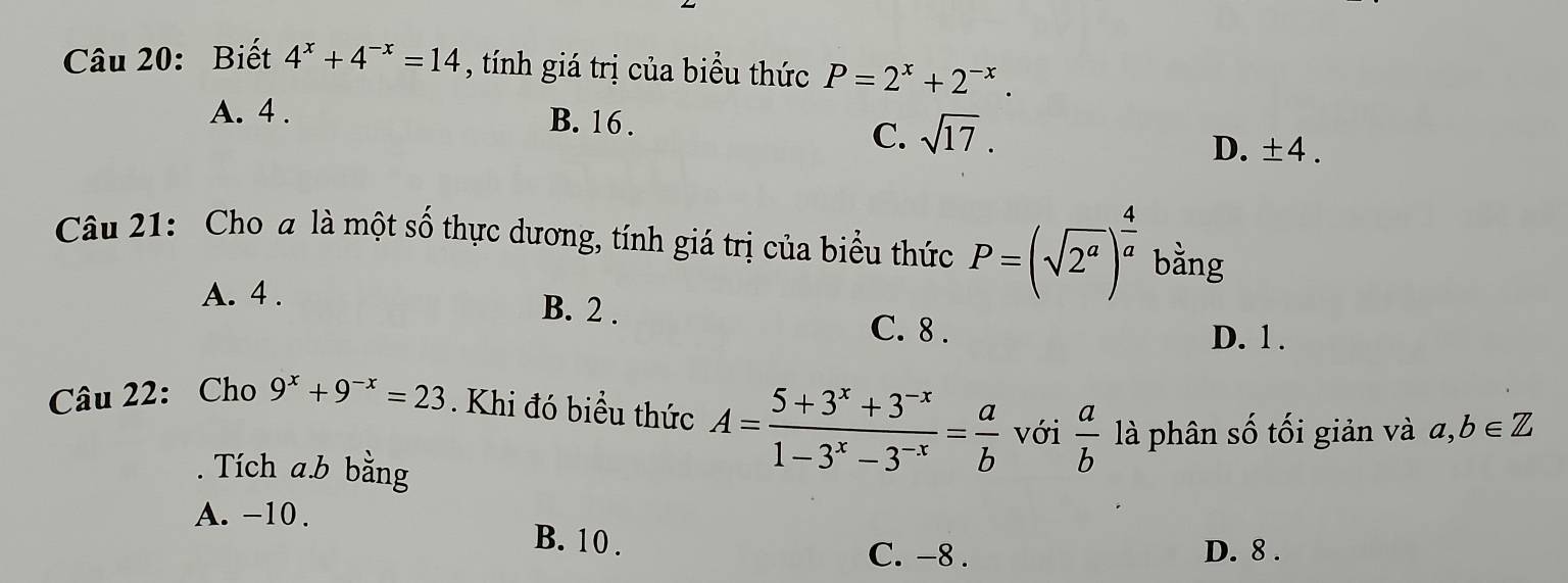 Biết 4^x+4^(-x)=14 , tính giá trị của biểu thức P=2^x+2^(-x).
A. 4.
B. 16.
C. sqrt(17).
D. ± 4. 
Câu 21: Cho a là một số thực dương, tính giá trị của biểu thức P=(sqrt(2^a))^ 4/a  bằng
A. 4.
B. 2. C. 8.
D. 1.
Câu 22: Cho 9^x+9^(-x)=23. Khi đó biều thức A= (5+3^x+3^(-x))/1-3^x-3^(-x) = a/b  với  a/b  là phân số tối giản và a, b∈ Z. Tích a. b bằng
A. -10.
B. 10.
C. -8. D. 8.