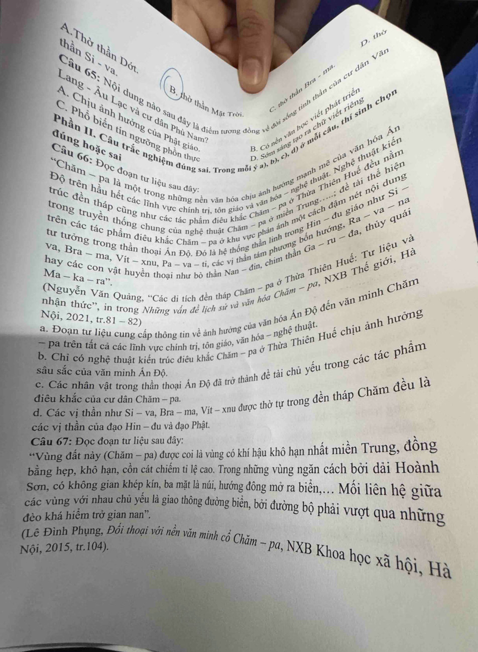 D. thờ
A. Thờ thần Dới
thần Si - va
Câu 65: Nội dung nào sau đây là điểm tương đồng về đời sống tình thần của cư dân Văn
1 thờ thần Bra - m
A. Chịu ảnh hưởng của Phật giác -  Có nền văn học viết phát trie
B. thờ thần Mặt Trời
Lang - Âu Lạc và cư dân Phủ Nam
C. Phổ biến tín ngưỡng phồn thự
* Sớm sáng tạo ra chữ viết riên
Phần II. Câu trắc nghiệm đúng sai. Trong mỗi ý a), b), c), d) ở mỗi câu, thí sinh chọn
đúng hoặc sai
*Chăm - pa là một trong những nền văn hóa chịu ảnh hướng mạnh mẽ của văn hóa Án
Độ trên hầu hết các lĩnh vực chính trị, tôn giáo và văn hóa - nghệ thuật. Nghệ thuật kiến
Câu 66: Đọc đoạn tư liệu sau đâyt
trúc đền tháp cũng như các tác phẩm điều khắc Chăm - pa ở Thừa Thiên Huế đều nằm
trong truyền thống chung của nghệ thuật Chăm - pa ở miền Trung.....; đề tải thể hiện
trên các tác phẩm điêu khắc Chăm - pa ở khu vực phản ánh một cách đậm nét nội dung
tư tưởng trong thần thoại Án Độ. Đó là hệ thống thần linh trong Hin ~ đu giáo như Si ~
Ga-ru-da , thủy quái
va, Bra ~ ma, Vít ~ xnu, Pa ~ va ~ ti, các vị thần tám phương bốn hướng, Ra ~ va ~ na
hay các con vật huyền thoại như bỏ thần Nan ~ đin, chim thần
(Nguyễn Văn Quáng, “Các di tích đền tháp Chăm - pa ở Thừa Thiên Huế: Tư liệu và
Ma − ka − ra”.
tnhận thức'', in trong Những vấn đề lịch sử và văn hóa Chăm - pa, NXB Thế giới, Hà
a. Đoạn tư liệu cung cấp thông tin về ảnh hưởng của văn hóa Ấn Độ đến văn minh Chăm
Nội, 2021, tr.81 - 82)
- pa trên tất cả các lĩnh vực chính trị, tôn giáo, vãn hóa - nghệ thuật.
b. Chỉ có nghệ thuật kiến trúc điêu khắc Chăm - pa ở Thừa Thiên Huể chịu ảnh hưởng
c. Các nhân vật trong thần thoại Ấn Độ đã trở thành đề tài chủ yếu trong các tác phẩm
sâu sắc của văn minh Ấn Độ.
d. Các vị thần như Si - va, Bra - ma, Vít - xnu được thờ tự trong đền tháp Chăm đều là
điêu khắc của cư dân Chăm - pa.
các vị thần của đạo Hin - đu và đạo Phật.
Câu 67: Đọc đoạn tư liệu sau đây:
*Vùng đất này (Chăm - pa) được coi là vùng có khí hậu khô hạn nhất miền Trung, đồng
bằng hẹp, khô hạn, cồn cát chiếm tỉ lệ cao. Trong những vùng ngăn cách bởi dải Hoành
Sơn, có không gian khép kín, ba mặt là núi, hướng đông mở ra biển,... Mối liên hệ giữa
vác vùng với nhau chủ yếu là giao thông đường biển, bởi đường bộ phải vượt qua những
đèo khá hiểm trở gian nan”.
(Lê Đình Phụng, Đổi thoại với nền văn minh cổ Chăm - pa, NXB Khoa học xã hội, Hà
Nội, 2015, tr.104).