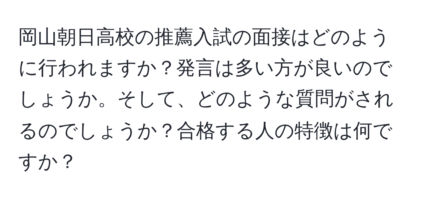 岡山朝日高校の推薦入試の面接はどのように行われますか？発言は多い方が良いのでしょうか。そして、どのような質問がされるのでしょうか？合格する人の特徴は何ですか？