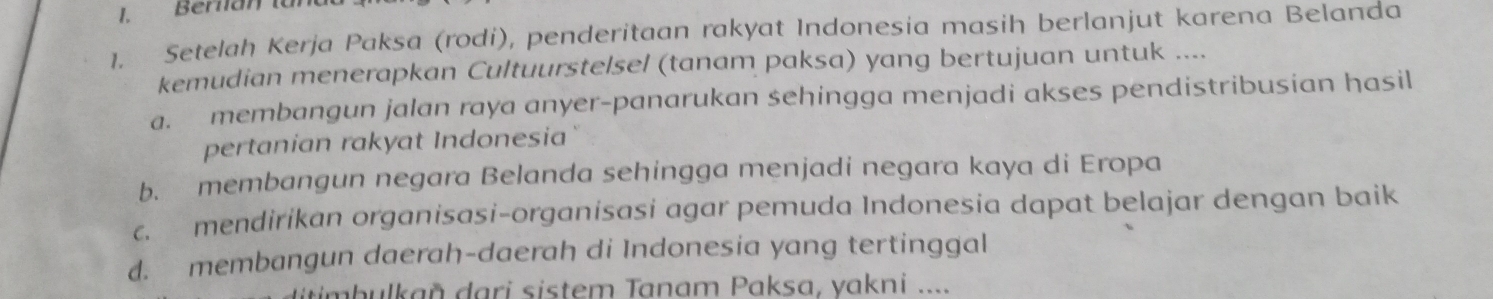 Berlian tunt
1. Setelah Kerja Paksa (rodi), penderitaan rakyat Indonesia masih berlanjut karena Belanda
kemudian menerapkan Cultuurstelsel (tanam paksa) yang bertujuan untuk ....
a. membangun jalan raya anyer-panarukan sehingga menjadi akses pendistribusian hasil
pertanian rakyat Indonesia
b. membangun negara Belanda sehingga menjadi negara kaya di Eropa
c. mendirikan organisasi-organisasi agar pemuda Indonesia dapat belajar dengan baik
d. membangun daerah-daerah di Indonesia yang tertinggal
iim b ulkañ dari sistem Tanam Paksa, yakni ....