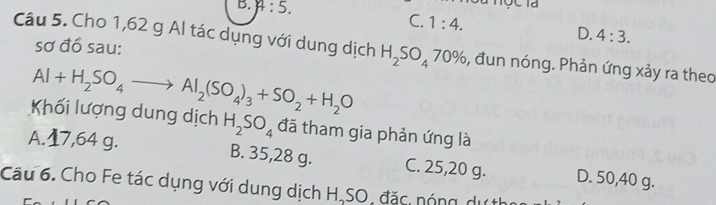 A:5.
C. 1:4.
D. 4:3. 
sơ đồ sau:
Câu 5. Cho 1,62 g Al tác dụng với dung dịch H_2SO_470% 6, đun nóng. Phản ứng xảy ra theo
Al+H_2SO_4to Al_2(SO_4)_3+SO_2+H_2O
Khối lượng dung dịch H_2SO_4 đã tham gia phản ứng là
A. 17,64 g. B. 35,28 g. C. 25, 20 g. D. 50, 40 g.
Câu 6. Cho Fe tác dụng với dung dịch H,SO, đặc nóng dự