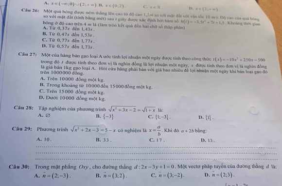 A. x∈ (-∈fty ;0)∪ (2;+∈fty ).B,x∈ (0;2). C. x∈ R. D. x∈ (2;+∈fty ).
Câu 26: Một quả bóng được ném thẳng lên cao từ độ cao 1,5m so với mặt đất với vận tốc 10 m/r. Độ cao của quả bóng h(t)=-3,5t^2+7t+1.5 Khoảng thời gian
so với mặt đất (tính bằng mét) sau 1 giây được xác định bởi hàm số
bóng ở độ cao trên 4 m là (làm tròn kết quả đến hai chữ số thập phân)
A. Từ 0,37s đến 1,43s.
B. Từ 0,47s dến 1,53s .
C. Từ 0,77s đến 1,77s .
D. Từ 0, 57s đến 1, 73s .
Câu 27: Một của hàng bán gạo loại A ước tính lợi nhuận một ngày được tính theo công thức t(x)=-10x^2+250x-500
trong đó 1 được tính theo đơn vị là nghìn đồng là lợi nhuận một ngày, x được tính theo đơn vị là nghìn đồng
là giá bán 1kg gạo loại A. Hỏi cửa hàng phải bán với giá bao nhiêu để lợi nhuận một ngày khi bán loại gạo đô
trên 1000000 đồng.
A. Trên 10000 đồng một kg.
B. Trong khoảng từ 10 000 đến 15000 đồng một kg.
C. Trên 15000 đồng một kg.
D. Dưới 10000 đồng một kg.
Câu 28: Tập nghiệm của phương trình sqrt(x^2+3x-2)=sqrt(1+x) là:
A.∅ B.  -3 C.  1;-3 . D.  1 .
Câu 29: Phương trình sqrt(x^2+2x-3)=5-x có nghiệm là x= a/b . Khi đó a+2b bng :
A. 10 . B. 3 3 . C. 17 . D. 13 .
Câu 30: Trong mặt phẳng Oxy, cho đường thẳng d:2x-3y+1=0. Một vectơ pháp tuyến của đường thằng đ là:
A. vector n=(2;-3). B. vector n=(3;2). C. vector n=(3;-2). D. vector n=(2;3).