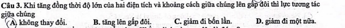 Khi tăng đồng thời độ lớn của hai điện tích và khoảng cách giữa chúng lên gấp đôi thì lực tương tác
giữa chúng
(A. không thay đổi. B. tăng lên gấp đôi. C. giảm đi bốn lần. D. giảm đi một nữa.