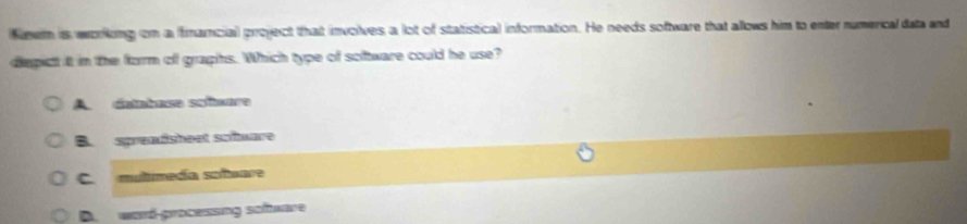 Newm is working on a financial project that involves a lot of statistical information. He needs software that allows him to enter numerical data and
diepict it in the form of graphs. Which type of software could he use?
A. datahase soñmare
B. spreadsheet sofware
C. mulimeda sañmara
D. word-processing software