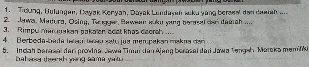 dengán jawaban yang bena 
1. Tidung, Bulungan, Dayak Kenyah, Dayak Lundayeh suku yang berasal dari daerah .... 
2. Jawa, Madura, Osing, Tengger, Bawean suku yang berasal dari daerah .... 
3. Rimpu merupakan pakaian adat khas daerah … 
4. Berbeda-beda tetapi tetap satu jua merupakan makna dari .... 
5. Indah berasal dari provinsi Jawa Timur dan Ajeng berasal dari Jawa Tengah. Mereka memiliki 
bahasa daerah yang sama yaitu ....