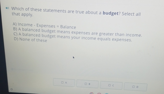 Which of these statements are true about a budget? Select all
that apply.
A) Income - Expenses = Balance
B) A balanced budget means expenses are greater than income.
C) A balanced budget means your income equals expenses.
D) None of these
A B
C
D