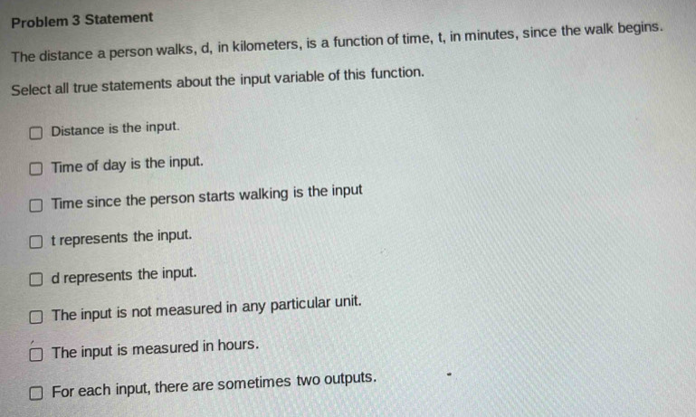 Problem 3 Statement
The distance a person walks, d, in kilometers, is a function of time, t, in minutes, since the walk begins.
Select all true statements about the input variable of this function.
Distance is the input.
Time of day is the input.
Time since the person starts walking is the input
t represents the input.
d represents the input.
The input is not measured in any particular unit.
The input is measured in hours.
For each input, there are sometimes two outputs.