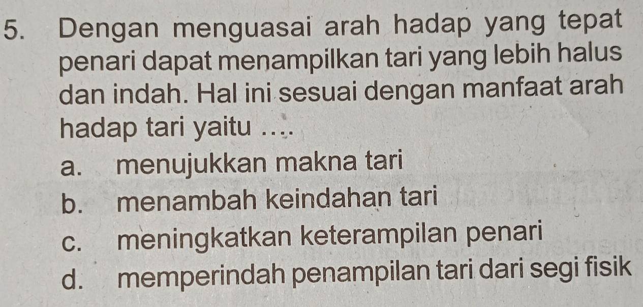 Dengan menguasai arah hadap yang tepat
penari dapat menampilkan tari yang lebih halus
dan indah. Hal ini sesuai dengan manfaat arah
hadap tari yaitu ....
a. menujukkan makna tari
b. menambah keindahan tari
c. meningkatkan keterampilan penari
d. memperindah penampilan tari dari segi fisik