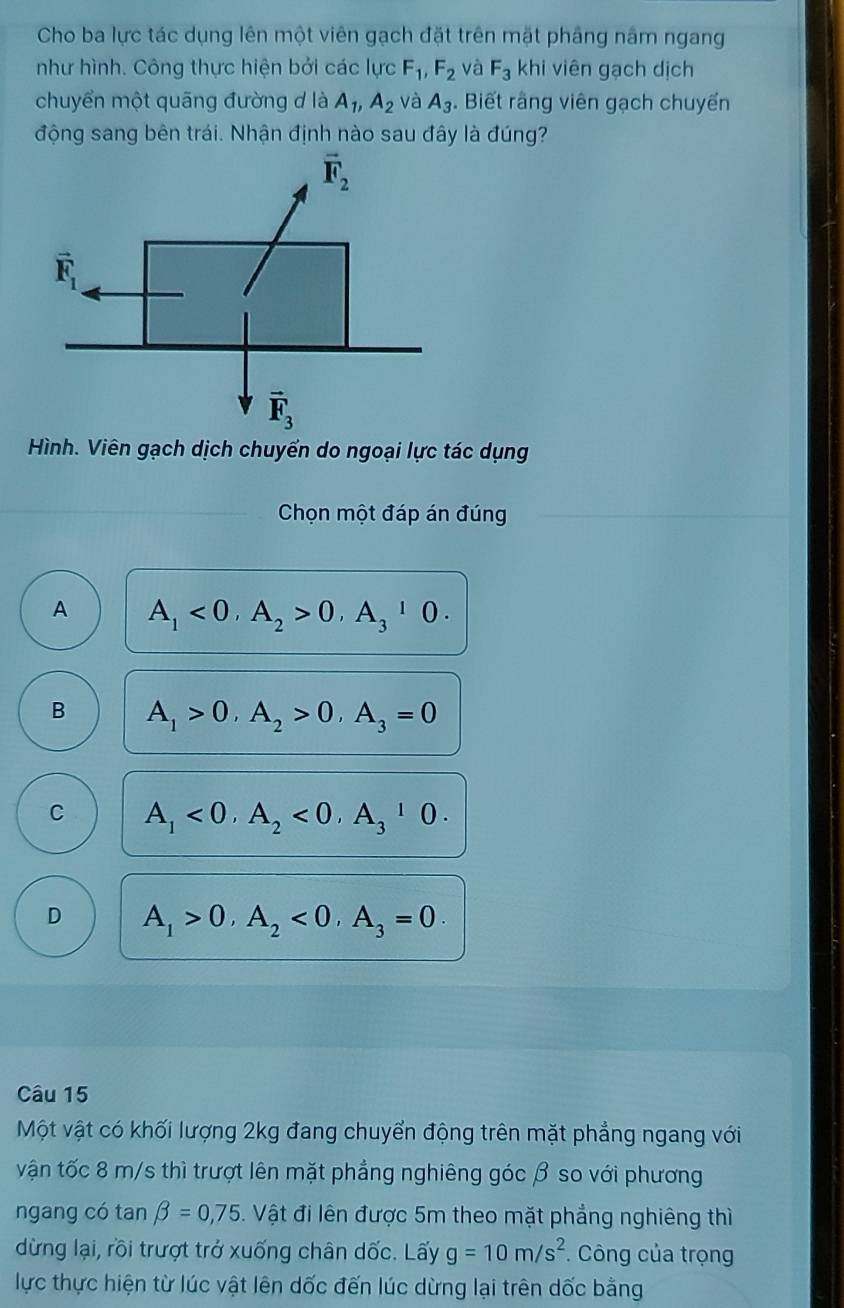 Cho ba lực tác dụng lên một viên gạch đặt trên mặt phầng năm ngang
như hình. Công thực hiện bởi các lực F_1,F_2 và F_3 kh i viên gạch dịch
chuyển một quãng đường d là A_1,A_2 và A_3. Biết rằng viên gạch chuyến
động sang bên trái. Nhận định nào sau đây là đúng?
Hình. Viên gạch dịch chuyển do ngoại lực tác dụng
Chọn một đáp án đúng
A A_1<0,A_2>0,A_3^(10.
B A_1)>0,A_2>0,A_3=0
C A_1<0,A_2<0,A_3^(10.
D A_1)>0,A_2<0,A_3=0.
Câu 15
Một vật có khối lượng 2kg đang chuyển động trên mặt phẳng ngang với
vận tốc 8 m/s thì trượt lên mặt phẳng nghiêng góc β so với phương
ngang có tan beta =0,75 Vật đi lên được 5m theo mặt phẳng nghiêng thì
dừng lại, rồi trượt trở xuống chân dốc. Lấy g=10m/s^2 * Công của trọng
lực thực hiện từ lúc vật lên dốc đến lúc dừng lại trên dốc bằng