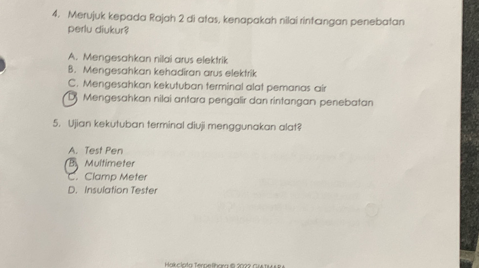 Merujuk kepada Rajah 2 di atas, kenapakah nilai rintængan penebatan
perlu diukur?
A. Mengesahkan nilai arus elektrik
B. Mengesahkan kehadiran arus elektrik
C. Mengesahkan kekutuban terminal alat pemanas air
D Mengesahkan nilai antara pengalir dan rintangan penebatan
5. Ujian kekutuban terminal diuji menggunakan alat?
A. Test Pen
B Multimeter
C. Clamp Meter
D. Insulation Tester
Hakcipta Terpellhara ® 2022 GIATMARA