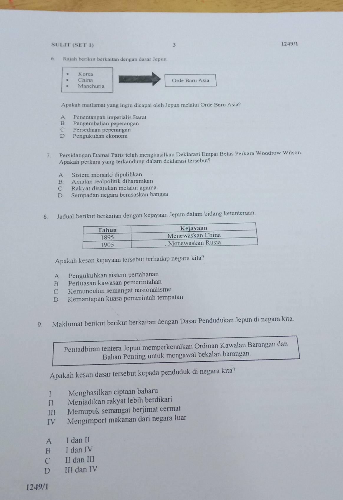 SULIT (SET 1) 3 1249/1
6. Rajah berikut berkaitan dengan dasar Jepun.
Korea
China Orde Baru Asia
Manchuria
Apakah matlamat yang ingin dicapai oleh Jepun melalui Orde Baru Asia?
A Penentangan imperialis Barat
B Pengembalian peperangan
C Persediaan peperangan
D Pengukuhan ekonomi
7. Persidangan Damai Paris telah menghasilkan Deklarasi Empat Belas Perkara Woodrow Wilson.
Apakah perkara yang terkandung dalam deklarasi tersebut?
A Sistem monarki dipulihkan
B Amalan realpolitik diharamkan
C Rakyat disatukan melalui agama
D Sempadan negara berasaskan bangsa
8. Jadual berikut berkaitan dengan kejayaan Jepun dalam bidang ketenteraan.
Apakah kesan kejayaan tersebut terhadap negara kita?
A Pengukuhkan sistem pertahanan
B Perluasan kawasan pemerintahan
C Kemunculan semangat nasionalisme
D Kemantapan kuasa pemerintah tempatan
9. Maklumat berikut berikut berkaitan dengan Dasar Pendudukan Jepun di negara kita.
Pentadbiran tentera Jepun memperkenalkan Ordinan Kawalan Barangan dan
Bahan Penting untuk mengawal bekalan barangan
Apakah kesan dasar tersebut kepada penduduk di negara kita?
I Menghasilkan ciptaan baharu
II Menjadikan rakyat lebih berdikari
III Memupuk semangat berjimat cermat
IV Mengimport makanan dari negara luar
A I dan II
B I dan IV
C II dan III
D III dan IV
1249/1