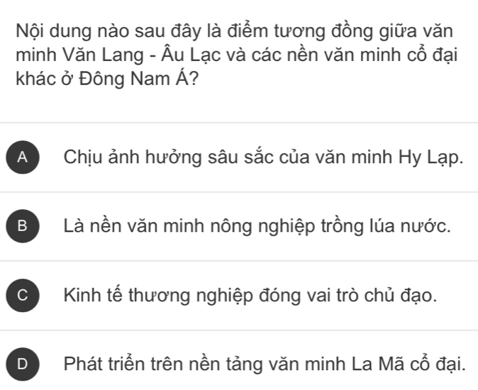 Nội dung nào sau đây là điểm tương đồng giữa văn
minh Văn Lang - Âu Lạc và các nền văn minh cổ đại
khác ở Đông Nam Á?
A Chịu ảnh hưởng sâu sắc của văn minh Hy Lạp.
B Là nền văn minh nông nghiệp trồng lúa nước.
C Kinh tế thương nghiệp đóng vai trò chủ đạo.
D Phát triển trên nền tảng văn minh La Mã cổ đại.