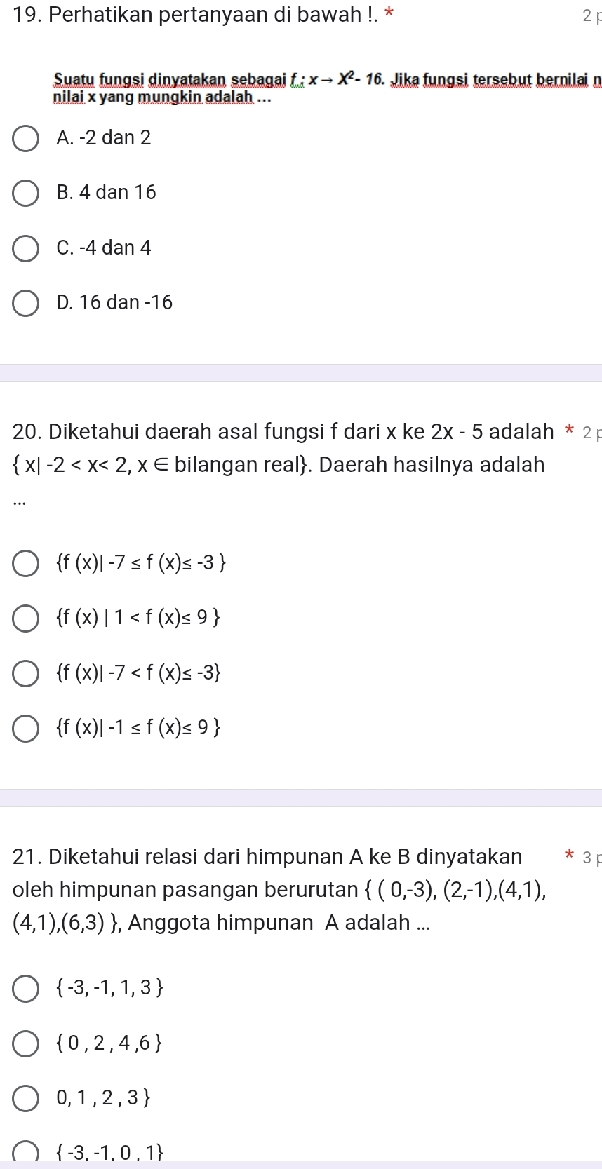 Perhatikan pertanyaan di bawah !. * 2 
Suatu fungsi dinyatakan sebagai f:xto X^2-16. Jika fungsi tersebut bernilai n
nilai x yang mungkin adalah ...
A. -2 dan 2
B. 4 dan 16
C. -4 dan 4
D. 16 dan -16
20. Diketahui daerah asal fungsi f dari x ke 2x-5 adalah * 2 p
 x|-2 bilangan real. Daerah hasilnya adalah
 f(x)|-7≤ f(x)≤ -3
 f(x)|1
 f(x)|-7
 f(x)|-1≤ f(x)≤ 9
21. Diketahui relasi dari himpunan A ke B dinyatakan * 3 p
oleh himpunan pasangan berurutan  (0,-3),(2,-1),(4,1),
(4,1),(6,3) , Anggota himpunan A adalah ...
 -3,-1,1,3
 0,2,4,6
0,1,2,3
 -3,-1,0,1