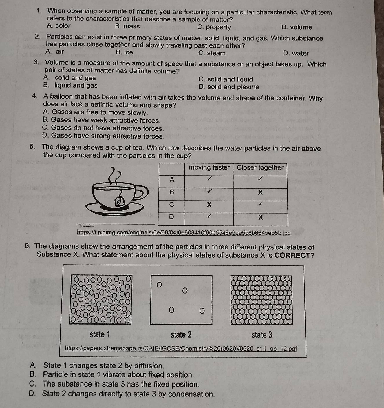 When observing a sample of matter, you are focusing on a particular characteristic. What term
refers to the characteristics that describe a sample of matter?
A. color B. mass C. property D. volume
2. Particles can exist in three primary states of matter: solid, liquid, and gas. Which substance
has particles close together and slowly traveling past each other?
A. air B. ice C. steam D. water
3. Volume is a measure of the amount of space that a substance or an object takes up. Which
pair of states of matter has definite volume?
A. solid and gas C. solid and liquid
B. liquid and gas D. solid and plasma
4. A balloon that has been inflated with air takes the volume and shape of the container. Why
does air lack a definite volume and shape?
A. Gases are free to move slowly.
B. Gases have weak attractive forces.
C. Gases do not have attractive forces.
D. Gases have strong attractive forces.
5. The diagram shows a cup of tea. Which row describes the water particles in the air above
the cup compared with the particles in the cup?
https://i.pinimg.com/originals/6e/60/84/6e608410f60e5548e9ee556b6645eb5b.jpg
6. The diagrams show the arrangement of the particles in three different physical states of
Substance X. What statement about the physical states of substance X is CORRECT?
state 1 state 2 state 3
https://papers.xtremepape.rs/CAIE/IGCSE/Chemistry%20(0620)/0620_s11 qp_12.pdf
A. State 1 changes state 2 by diffusion.
B. Particle in state 1 vibrate about fixed position.
C. The substance in state 3 has the fixed position.
D. State 2 changes directly to state 3 by condensation.