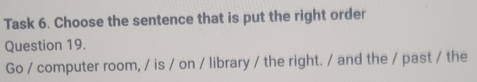 Task 6. Choose the sentence that is put the right order 
Question 19. 
Go / computer room, / is / on / library / the right. / and the / past / the