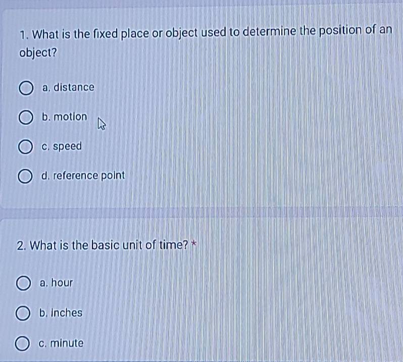 What is the fixed place or object used to determine the position of an
object?
a. distance
b. motion
c. speed
d. reference point
2. What is the basic unit of time? *
a. hour
b. Inches
c. minute