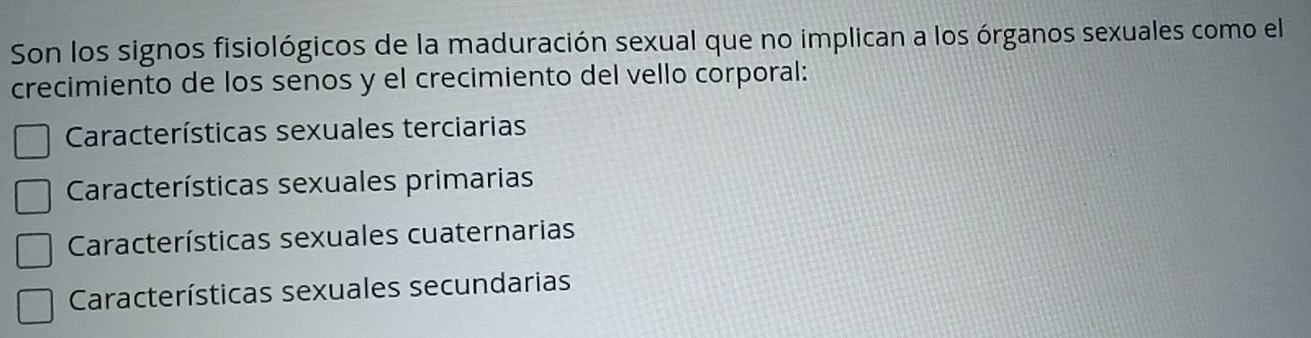 Son los signos fisiológicos de la maduración sexual que no implican a los órganos sexuales como el
crecimiento de los senos y el crecimiento del vello corporal:
Características sexuales terciarias
Características sexuales primarias
Características sexuales cuaternarias
Características sexuales secundarias