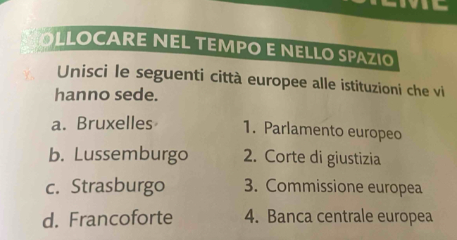 OLLOCARE NEL TEMPO E NELLO SPAZIO
Unisci le seguenti città europee alle istituzioni che vi
hanno sede.
a. Bruxelles
1. Parlamento europeo
b. Lussemburgo 2. Corte di giustizia
c. Strasburgo 3. Commissione europea
d. Francoforte 4. Banca centrale europea